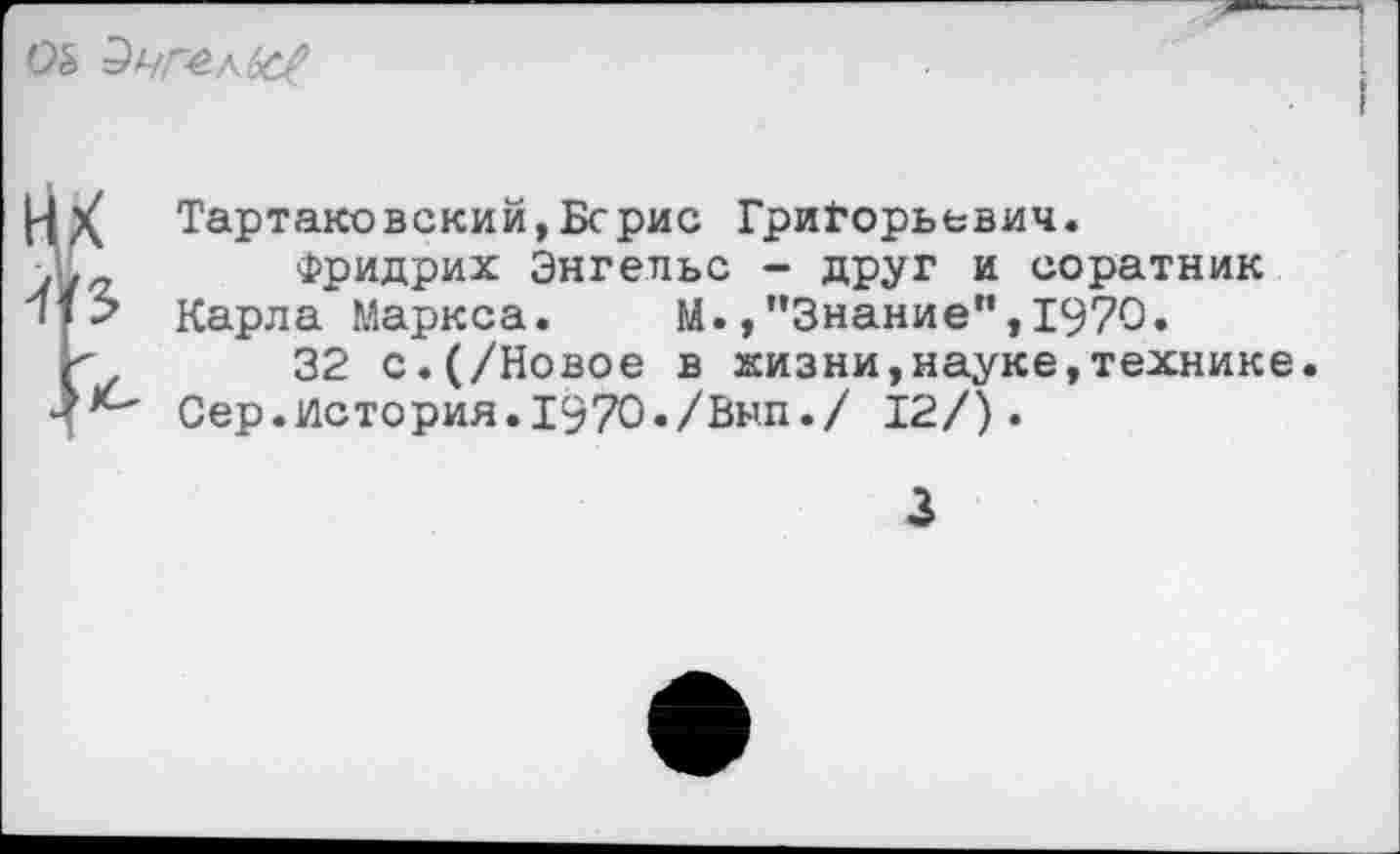 ﻿Эчг-е-кЬс#
|4Х Тартаковский,Берне Григорьевич.
.Е	Фридрих Энгельс - друг и соратник
л 15 Карла Маркса. М. /’Знание”, 1970.
к	32 с.(/Новое в жизни,науке,технике.
Сер.История. 1970./Вып./ 12/).
3